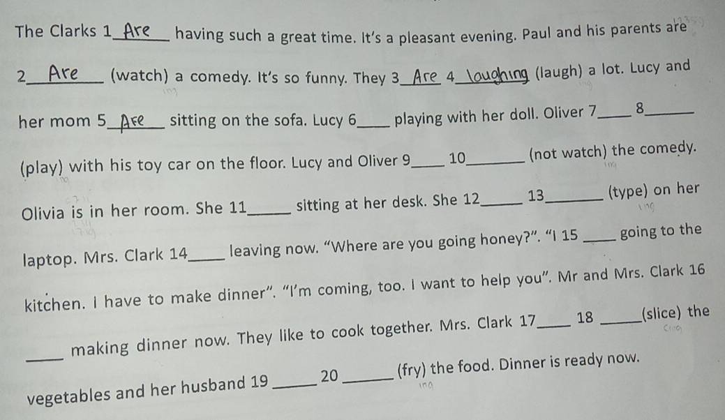 The Clarks 1_ having such a great time. It's a pleasant evening. Paul and his parents are 
2_ (watch) a comedy. It's so funny. They 3_ a_ 4_ (laugh) a lot. Lucy and 
her mom 5_ sitting on the sofa. Lucy 6 _playing with her doll. Oliver 7_ 8_ 
(play) with his toy car on the floor. Lucy and Oliver 9_ 10_ (not watch) the comedy. 
Olivia is in her room. She 11 _sitting at her desk. She 12_ 13_ (type) on her 
laptop. Mrs. Clark 14_ leaving now. “Where are you going honey?”. “I 15 _going to the 
kitchen. I have to make dinner”. “I’m coming, too. I want to help you”. Mr and Mrs. Clark 16 
making dinner now. They like to cook together. Mrs. Clark 17_ 18 _(slice) the 
_vegetables and her husband 19 _20 _(fry) the food. Dinner is ready now.