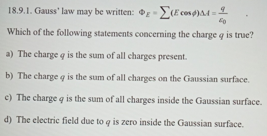 Gauss’ law may be written: Phi _E=sumlimits (Ecos phi )△ A=frac qvarepsilon _0
Which of the following statements concerning the charge q is true?
a) The charge q is the sum of all charges present.
b) The charge q is the sum of all charges on the Gaussian surface.
c) The charge q is the sum of all charges inside the Gaussian surface.
d) The electric field due to q is zero inside the Gaussian surface.