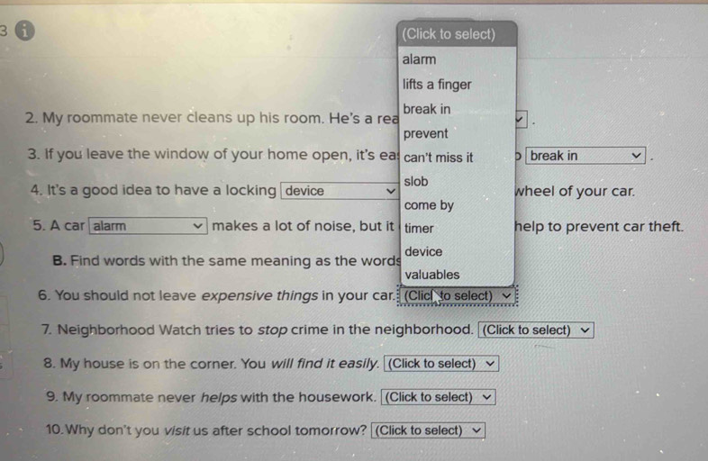 3 ① 
(Click to select) 
alarm 
lifts a finger 
2. My roommate never cleans up his room. He's a rea break in 
prevent 
3. If you leave the window of your home open, it's eas can't miss it D break in 
4. It's a good idea to have a locking device slob wheel of your car. 
come by 
5. A car alarm makes a lot of noise, but it timer help to prevent car theft. 
device 
B. Find words with the same meaning as the words 
valuables 
6. You should not leave expensive things in your car. (Clic to select) 
7. Neighborhood Watch tries to stop crime in the neighborhood. [(Click to select) 
8. My house is on the corner. You will find it easily. (Click to select) 
9. My roommate never helps with the housework. (Click to select) 
10. Why don't you visit us after school tomorrow? [(Click to select)