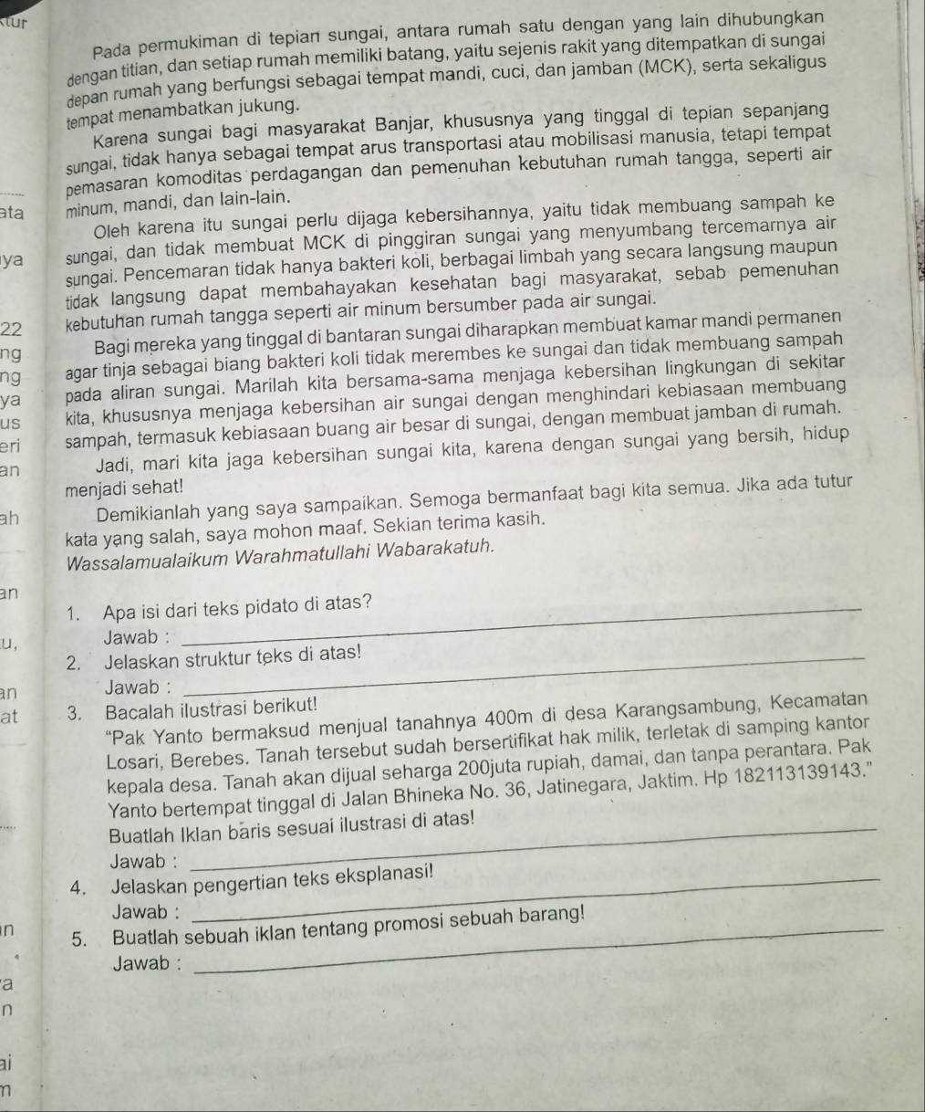 tur
Pada permukiman di tepian sungai, antara rumah satu dengan yang lain dihubungkan
dengan titian, dan setiap rumah memiliki batang, yaitu sejenis rakit yang ditempatkan di sungai
depan rumah yang berfungsi sebagai tempat mandi, cuci, dan jamban (MCK), serta sekaligus
tempat menambatkan jukung.
Karena sungai bagi masyarakat Banjar, khususnya yang tinggal di tepian sepanjang
sungai, tidak hanya sebagai tempat arus transportasi atau mobilisasi manusia, tetapi tempat
pemasaran komoditas perdagangan dan pemenuhan kebutuhan rumah tangga, seperti air
ata minum, mandi, dan lain-lain.
Oleh karena itu sungai perlu dijaga kebersihannya, yaitu tidak membuang sampah ke
ya sungai, dan tidak membuat MCK di pinggiran sungai yang menyumbang tercemarnya air
sungai. Pencemaran tidak hanya bakteri koli, berbagai limbah yang secara langsung maupun
tidak langsung dapat membahayakan kesehatan bagi masyarakat, sebab pemenuhan
22 kebutuhan rumah tangga seperti air minum bersumber pada air sungai.
ng Bagi mereka yang tinggal di bantaran sungai diharapkan membuat kamar mandi permanen
ng agar tinja sebagai biang bakteri koli tidak merembes ke sungai dan tidak membuang sampah
ya pada aliran sungai. Marilah kita bersama-sama menjaga kebersihan lingkungan di sekitar
us kita, khususnya menjaga kebersihan air sungai dengan menghindari kebiasaan membuang
eri sampah, termasuk kebiasaan buang air besar di sungai, dengan membuat jamban di rumah.
an Jadi, mari kita jaga kebersihan sungai kita, karena dengan sungai yang bersih, hidup
menjadi sehat!
ah Demikianlah yang saya sampaikan. Semoga bermanfaat bagi kita semua. Jika ada tutur
kata yang salah, saya mohon maaf. Sekian terima kasih.
Wassalamualaikum Warahmatullahi Wabarakatuh.
an
1. Apa isi dari teks pidato di atas?
u, Jawab :
2. Jelaskan struktur teks di atas!
an Jawab :
at 3. Bacalah ilustrasi berikut!
“Pak Yanto bermaksud menjual tanahnya 400m di desa Karangsambung, Kecamatan
Losari, Berebes. Tanah tersebut sudah bersertifikat hak milik, terletak di samping kantor
kepala desa. Tanah akan dijual seharga 200juta rupiah, damai, dan tanpa perantara. Pak
Yanto bertempat tinggal di Jalan Bhineka No. 36, Jatinegara, Jaktim. Hp 182113139143."
Buatlah Iklan baris sesuai ilustrasi di atas!
Jawab :
4. Jelaskan pengertian teks eksplanasi!
Jawab :
n 5. Buatlah sebuah iklan tentang promosi sebuah barang!
Jawab :
a
n
ai
n