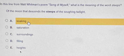 In this line from Walt Whitman's poem "Song of Myself," what is the meaning of the word steeps?
Of the moon that descends the steeps of the soughing twilight,
A. soaking
B. saturation
C. surroundings
D. filling
E. heights