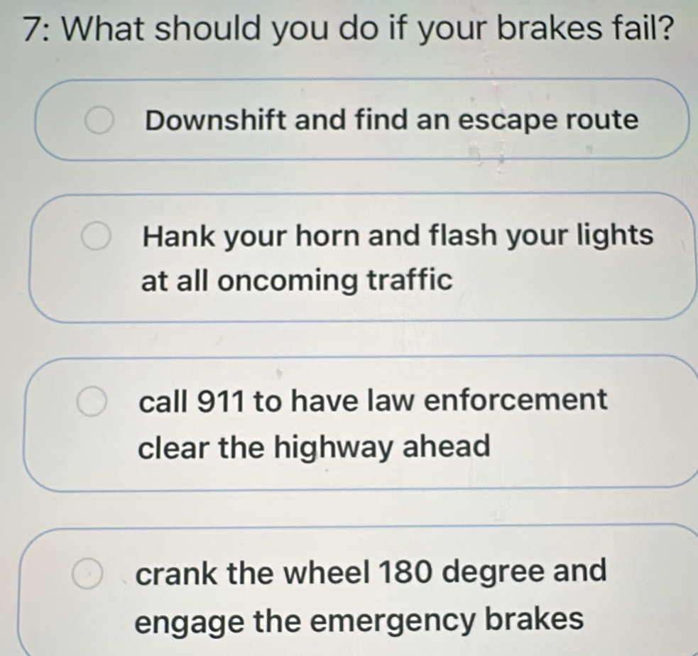 7: What should you do if your brakes fail?
Downshift and find an escape route
Hank your horn and flash your lights
at all oncoming traffic
call 911 to have law enforcement
clear the highway ahead
crank the wheel 180 degree and
engage the emergency brakes