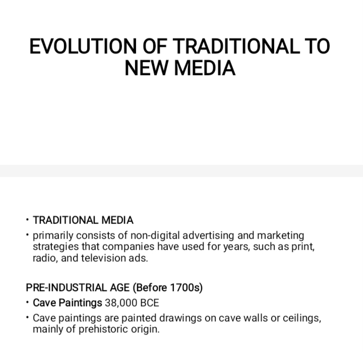 EVOLUTION OF TRADITIONAL TO 
NEW MEDIA 
TRADITIONAL MEDIA 
primarily consists of non-digital advertising and marketing 
strategies that companies have used for years, such as print, 
radio, and television ads. 
PRE-INDUSTRIAL AGE (Before 1700s) 
Cave Paintings 38,000 BCE 
Cave paintings are painted drawings on cave walls or ceilings, 
mainly of prehistoric origin.