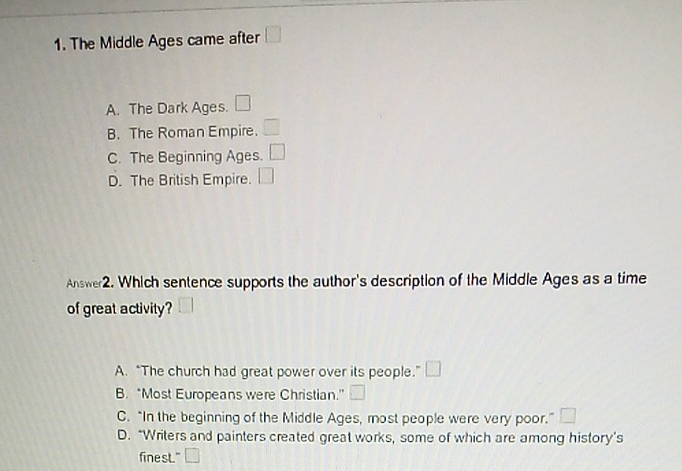 The Middle Ages came after □
A. The Dark Ages. □
B. The Roman Empire. □
C. The Beginning Ages. □
D. The British Empire. □ 
Answer2. Which sentence supports the author's description of the Middle Ages as a time
of great activity?
A. “The church had great power over its people.” □
B. *Most Europeans were Christian.” □
C. “In the beginning of the Middle Ages, most people were very poor.” □
D. "Writers and painters created great works, some of which are among history’s
finest." □