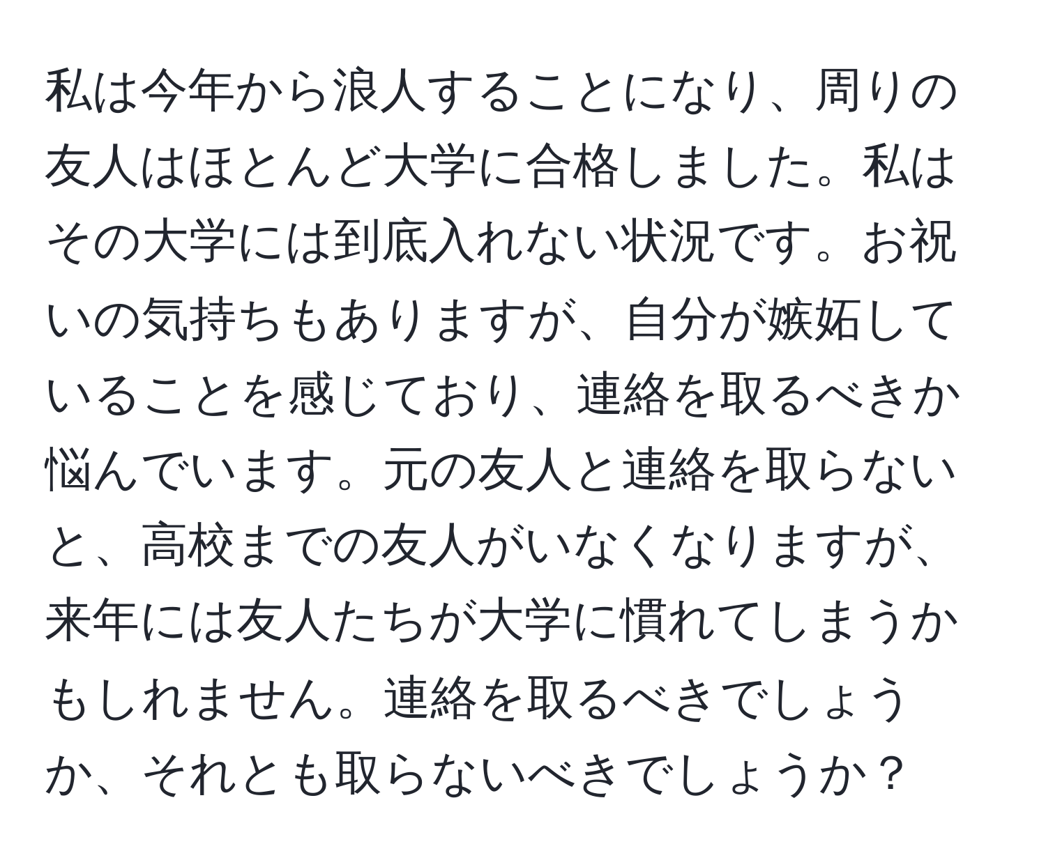 私は今年から浪人することになり、周りの友人はほとんど大学に合格しました。私はその大学には到底入れない状況です。お祝いの気持ちもありますが、自分が嫉妬していることを感じており、連絡を取るべきか悩んでいます。元の友人と連絡を取らないと、高校までの友人がいなくなりますが、来年には友人たちが大学に慣れてしまうかもしれません。連絡を取るべきでしょうか、それとも取らないべきでしょうか？