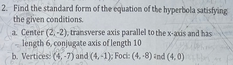 Find the standard form of the equation of the hyperbola satisfying 
the given conditions. 
a. Center (2,-2) , transverse axis parallel to the x-axis and has 
length 6, conjugate axis of length 10
b. Vertices! (4,-7) and (4,-1); Foci: (4,-8) and (4,0)