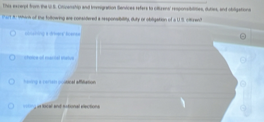 This excerpt from the U.S. Citizenship and Immigration Services refers to citizens' responsibilities, duties, and obligations
Part A: Which of the following are considered a responsibility, duty or obligation of a U.S. citizen?
obtaining a drivers' license
choice of marital status
having a certain poltical affiliation
voting in local and national elections