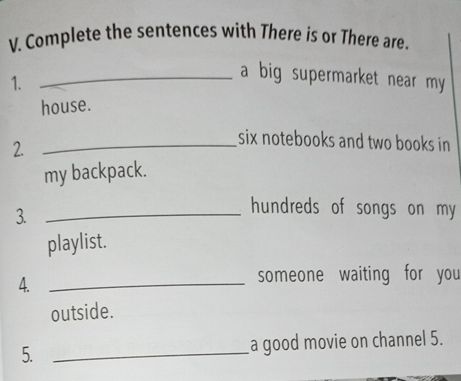 Complete the sentences with There is or There are. 
1. 
_a big supermarket near my 
house. 
2._ 
six notebooks and two books in 
my backpack. 
3._ 
hundreds of songs on my 
playlist. 
4._ 
someone waiting for you 
outside. 
5. _a good movie on channel 5.