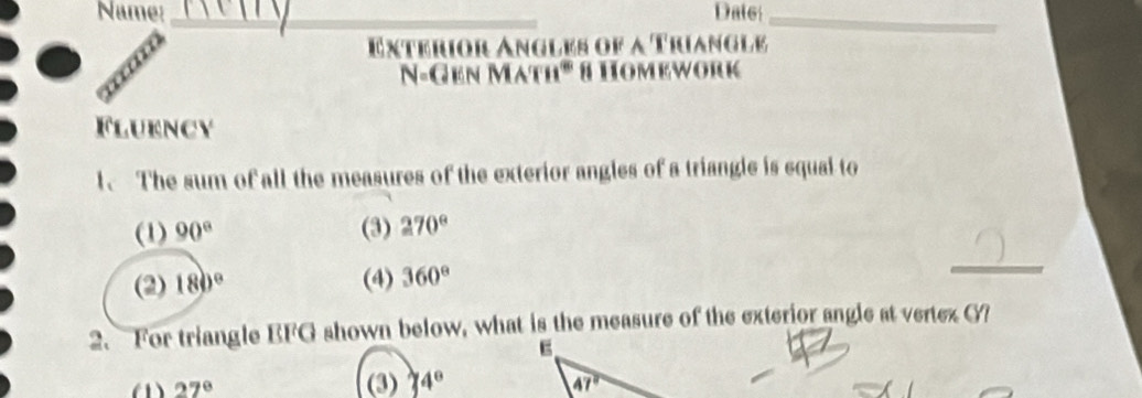 Name: _Date_
Exterior Angles of a Trianglé
N-Gen Math' 8 Homework
Flukncy
1、 The sum of all the measures of the exterior angles of a triangle is equal to
(1) 90° (3) 270°
(2) 180° (4) 360°
_
2. For triangle EFG shown below, what is the measure of the exterior angle at vertez G?
(1) 27° (3) 4°