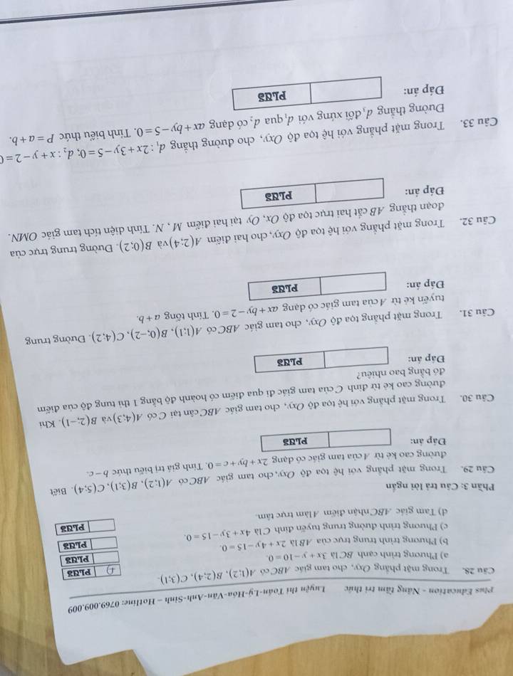 Plus Education - Năng tầm trị thức Luyện thị Toán-Lý-Hóa-Văn-Anh-Sinh - Hotline: 0769.009.009
Câu 28. Trong mặt phẳng Oxy, cho tam giác ABC có A(1;2),B(2;4),C(3;1). PLUa
a) Phương trình cạnh BC là 3x+y-10=0. PLUS
b) Phương trình trung trực của AB là 2x+4y-15=0.
c) Phương trình đường trung tuyến đinh C là 4x+3y-15=0. PLUa
PLd3
d) Tam giác ABC nhận điểm Alàm trực tâm.
Phần 3: Câu trả lời ngắn
Câu 29. Trong mặt phẳng với hệ tọa độ Oxy, cho tam giác ABC có A(1;2),B(3;1),C(5;4). Biết
đường cao kẻ từ A của tam giác có dạng 2x+by+c=0. Tính giá trị biểu thức b-c.
Đáp án: PLUS
Câu 30. Trong mặt phẳng với hệ tọa độ Oxy, cho tam giác ABC cân tại C có A(4;3) và B(2;-1). Khi
đường cao kẻ từ đỉnh C của tam giác đi qua điểm có hoành độ bằng 1 thì tung độ của điểm
đó bằng bao nhiêu?
Đáp án: PLUS
Câu 31. Trong mặt phẳng tọa độ Oxy, cho tam giác ABC có A(1;1),B(0;-2),C(4;2).  Đường trung
tuyến kẻ từ A của tam giác có dạng ax+by-2=0 ,  Tính tống a+b.
Đáp án: PLUS
Câu 32. Trong mặt phẳng với hhat e tọa độ Oxy, cho hai điểm A(2;4) và B(0;2) Đường trung trực của
đoạn thẳng AB cắt hai trục tọa độ Ox, Oy tại hai điểm M , N. Tính diện tích tam giác OMN.
Đáp án: PLUS
Câu 33. Trong mặt phẳng với hệ tọa độ Oxy, cho đường thắng đị d_1:2x+3y-5=0;d_2:x+y-2=0 P=a+b.
Đường thẳng đ đối xứng với đ qua . d_2 có dạng ax+by-5=0. Tính biểu thức
Đáp án: PLUS