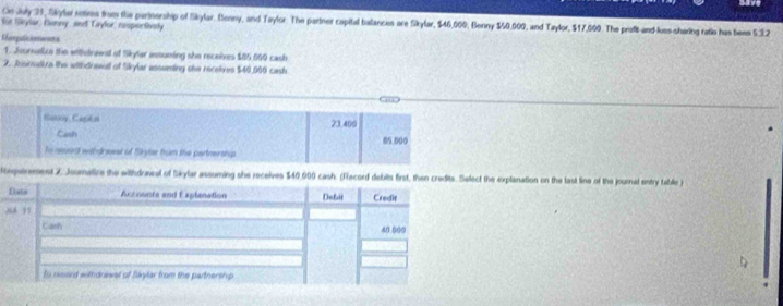 On July 31, Skyler sntires from the parinership of Skylar. Benny, and Taylor. The partner capital balances are Skylar, $46,000, Benny $50,000, and Taylor, $17,000. The profit-and-luss-shering ratio has beem 5.3.2
te Seylar: Benny, and Lylor, resportnatly 
Rorpuitioents 
1. Journaice the withtrawd of Skylar assuming she receives $85.009 cash 
2. Jooirutive the withdrawall of Skrylar asseming she receives $40,900 cash 
Banry, Capital 23.400
Cash 85.000
to neuarg withdreeel of Sryter frum the partnershg 
ttequirement Z. Joumalize the withdrawal of Skylar assuming she receives $40,900 cash. (t the explanation on the last line of the journad entry taible ) 
2