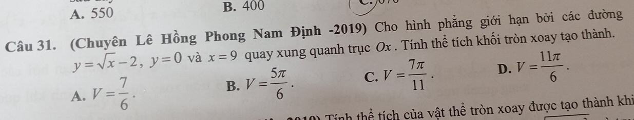 A. 550 B. 400
Câu 31. (Chuyên Lê Hồng Phong Nam Định -2019) Cho hình phẳng giới hạn bởi các đường
y=sqrt(x)-2, y=0 và x=9 quay xung quanh trục Ox. Tính thể tích khối tròn xoay tạo thành.
A. V= 7/6 .
B. V= 5π /6 . C. V= 7π /11 . D. V= 11π /6 . 
Tính thể tích của vật thể tròn xoay được tạo thành khi