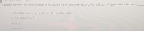 A federal program that pays for specified health care expenses for individuals who are 65 years of age or older is known as_
the Health Insurance Portability and Accountability Act
the Affordable Care Act
Medicald
Medicare