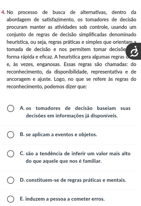 No processo de busca de alternativas, dentro da
abordagem de satisfazimento, os tomadores de decisão
procuram manter as atividades sob controle, usando um
conjunto de regras de decisão simplifcadas denominado
heurística, ou seja, regras práticas e simples que orientam a
tomada de decisão e nos permitem tomar decisõe
forma rápida e efcaz. A heurística gera algumas regras u
e, às vezes, enganosas. Essas regras são chamadas: do
reconhecimento, da disponibilidade, representativa e de
ancoragem e ajuste. Logo, no que se refere às regras do
reconhecimento, podemos dizer que:
A. os tomadores de decisão baseiam suas
decisões em informações já disponíveis.
B. se aplicam a eventos e objetos.
C. são a tendência de inferir um valor mais alto
do que aquele que nos é familiar.
D. constituem-se de regras práticas e mentais.
E. induzem a pessoa a cometer erros.