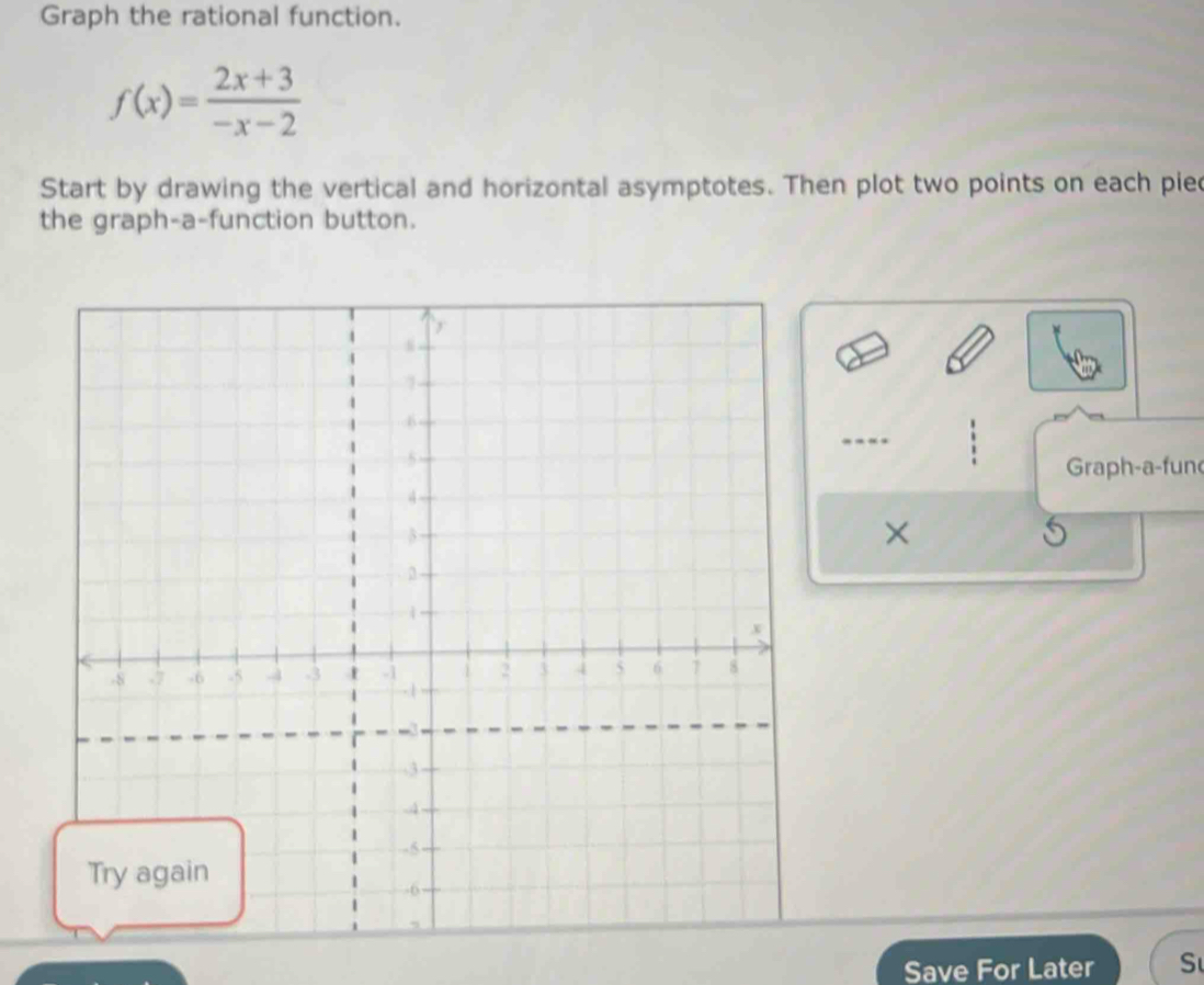 Graph the rational function.
f(x)= (2x+3)/-x-2 
Start by drawing the vertical and horizontal asymptotes. Then plot two points on each pie 
the graph-a-function button. 
Graph-a-fun 
× 
Save For Later S