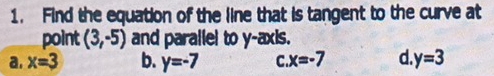 Find the equation of the line that is tangent to the curve at
point (3,-5) and parallel to y-axis.
a. x=3 b. y=-7 C x=-7 d. y=3