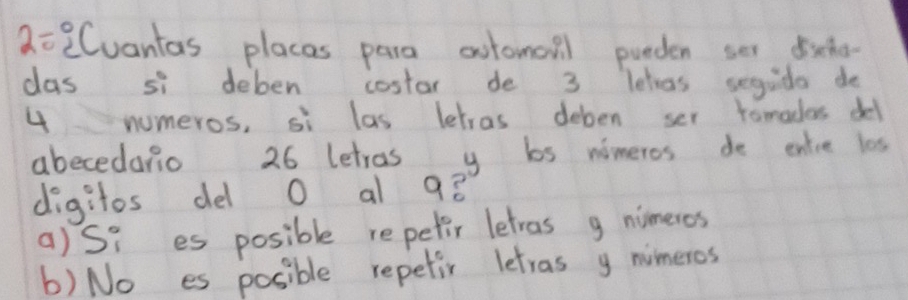 2=2Cuantas places para aotomall pueden ser dicho-
cas si deben costar de 3 letras segudo do
4 numeros, si las letras deben ser tomadas del
abecedario 26 letros y bs nimeros de entre les
digitos del O al 98
a)Si es posible repetir letras g nimeros
b) No es posible repetir letras y nimeros