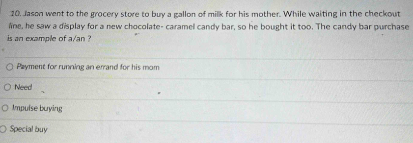 Jason went to the grocery store to buy a gallon of milk for his mother. While waiting in the checkout
line, he saw a display for a new chocolate- caramel candy bar, so he bought it too. The candy bar purchase
is an example of a/an ?
Payment for running an errand for his mom
Need
Impulse buying
Special buy