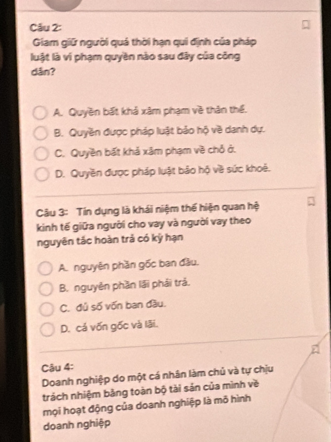 Giam giữ người quá thời hạn qui định của pháp
luật là ví phạm quyền nào sau đây của công
dân?
A. Quyền bất khả xâm phạm về thân thể.
B. Quyền được pháp luật bảo hộ về danh dự.
C. Quyền bất khả xâm phạm về chỏ ở.
D. Quyền được pháp luật bảo hộ về sức khoẻ.
Câu 3: Tín dụng là khái niệm thể hiện quan hệ
kinh tế giữa người cho vay và người vay theo
nguyên tắc hoàn trả có kỳ hạn
A. nguyên phần gốc ban đầu.
B. nguyên phần lãi phải trả.
C. đủ số vốn ban đầu.
D. cá vốn gốc và lãi.
Câu 4:
Doanh nghiệp do một cá nhân làm chủ và tự chịu
trách nhiệm bằng toàn bộ tài sản của mình về
mọi hoạt động của doanh nghiệp là mô hình
doanh nghiệp