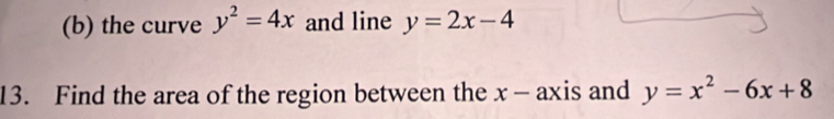 the curve y^2=4x and line y=2x-4
13. Find the area of the region between the x - axis and y=x^2-6x+8