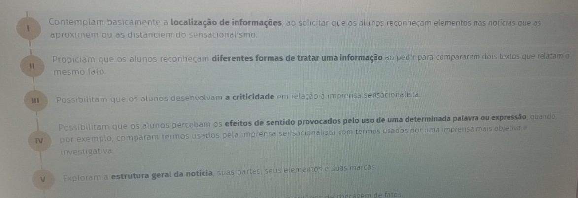 Contemplam basicamente a localização de informações, ao solicitar que os alunos reconheçam elementos nas notícias que as 
1 
aproximem ou as distanciem do sensacionalismo. 
Propiciam que os alunos reconheçam diferentes formas de tratar uma informação ao pedir para compararem dois textos que relatam o 
11 
mesmo fato. 
II Possibilitam que os alunos desenvolvam a criticidade em relação à imprensa sensacionalista. 
Possibilitam que os alunos percebam os efeitos de sentido provocados pelo uso de uma determinada palavra ou expressão, quando, 
Ⅳ por exemplo, comparam termos usados pela imprensa sensacionalista com termos usados por uma imprensa mais objetiva e 
investigativa. 
V Exploram a estrutura geral da notícia, suas partes, seus elementos e suas marcas.