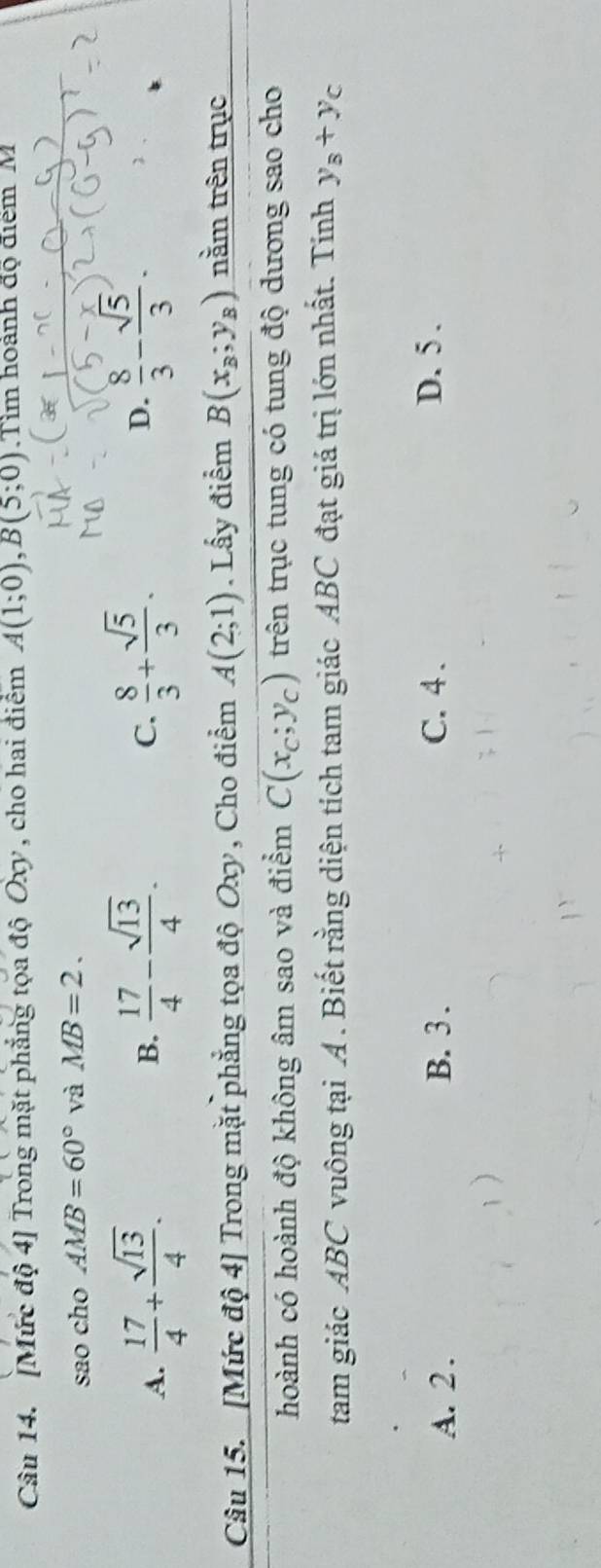 [Mức độ 4] Trong mặt phẳng tọa độ Oxy , cho hai điểm A(1;0), B(5;0) Tim hoành độ điểm M
sao cho AMB=60° và MB=2.
A.  17/4 + sqrt(13)/4 .  17/4 - sqrt(13)/4 .  8/3 + sqrt(5)/3 .  8/3 - sqrt(5)/3 . 
B.
C.
D.
Câu 15. [Mức độ 4] Trong mặt phẳng tọa độ Oxy , Cho điểm A(2;1). Lấy điểm B(x_B;y_B) tnằm trên trục
hoành có hoành độ không âm sao và điểm C(x_c;y_c) trên trục tung có tung độ dương sao cho
tam giác ABC vuông tại A. Biết rằng diện tích tam giác ABC đạt giá trị lớn nhất. Tính y_B+y_C
A. 2. B. 3. C. 4. D. 5.