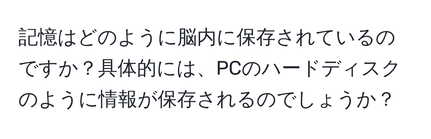 記憶はどのように脳内に保存されているのですか？具体的には、PCのハードディスクのように情報が保存されるのでしょうか？