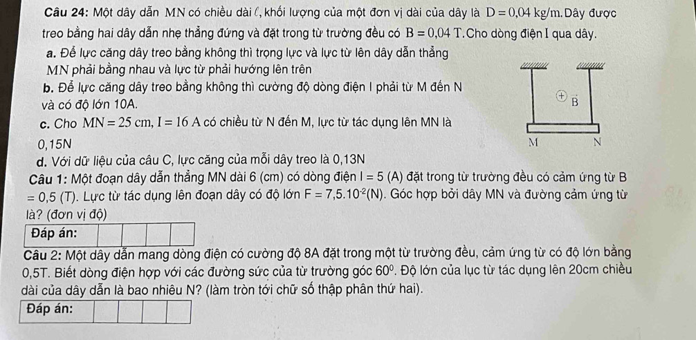 Một dây dẫn MN có chiều dài (, khối lượng của một đơn vị dài của dây là D=0,04kg/m.Dây được
treo bằng hai dây dẫn nhẹ thẳng đứng và đặt trong từ trường đều có B=0,04T *Cho dòng điện I qua dây.
a. Để lực căng dây treo bằng không thì trọng lực và lực từ lên dây dẫn thẳng
MN phải bằng nhau và lực từ phải hướng lên trên
b. Để lực căng dây treo bằng không thì cường độ dòng điện I phải từ M đến N
và có độ lớn 10A.
c. Cho MN=25cm, I=16A có chiều từ N đến M, lực từ tác dụng lên MN là
0,15N
d. Với dữ liệu của câu C, lực căng của mỗi dây treo là 0,13N
Câu 1: Một đoạn dây dẫn thẳng MN dài 6 (cm) có dòng điện I=5 (A) đặt trong từ trường đều có cảm ứng từ B
=0,5(T) Lực từ tác dụng lên đoạn dây có độ lớn F=7,5.10^(-2)(N). Góc hợp bởi dây MN và đường cảm ứng từ
là? (đơn vị độ)
Đáp án:
Câu 2: Một dây dẫn mang dòng điện có cường độ 8A đặt trong một từ trường đều, cảm ứng từ có độ lớn bằng
0,5T. Biết dòng điện hợp với các đường sức của từ trường góc 60°. Độ lớn của lục từ tác dụng lên 20cm chiều
dài của dây dẫn là bao nhiêu N? (làm tròn tới chữ số thập phân thứ hai).
Đáp án: