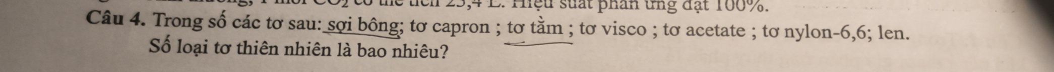 tch 25, 4 L. Hệu suất phân ứng đạt 100%. 
Câu 4. Trong số các tơ sau: sợi bông; tơ capron ; tơ tằm ; tơ visco ; tơ acetate ; tơ nylon -6, 6; len. 
Số loại tơ thiên nhiên là bao nhiêu?