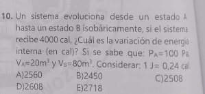 Un sistema evoluciona desde un estado A
hasta un estado B isobáricamente, si el sistema
recibe 4000 cal, ¿Cuál es la variación de energía
interna (en cal)? Si se sabe que: P_A=100 frac  Pa
V_A=20m^3 Y V_8=80m^3. Considerar: 1J=0,24cal
A) 2560 B) 2450 C) 2508
D) 2608 E) 2718