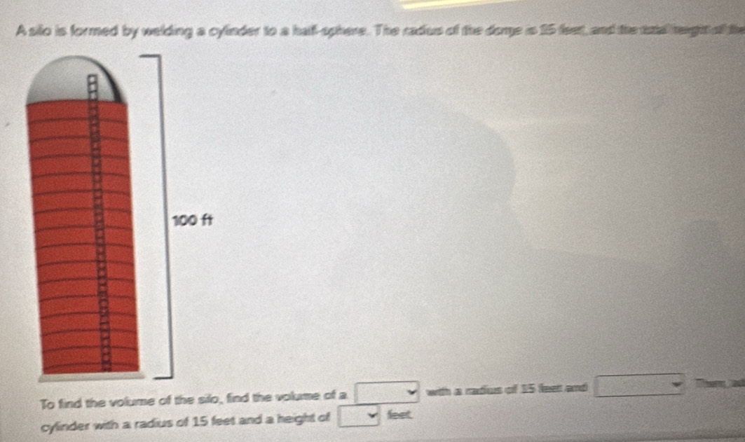 A silo is formed by welding a cylinder to a hal-sphere. The radus of the dome is 15 feet, and the ttal height of the 
To find the volume of the silo, find the volume of a v with a radus of 15 feet and □ 
cylinder with a radius of 15 feet and a height of v feet.