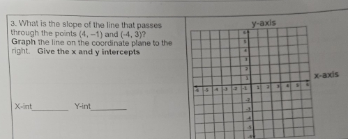 What is the slope of the line that passes 
through the points (4,-1) and (-4,3) ? 
Graph the line on the coordinate plane to the 
right. Give the x and y intercepts 
axis 
_
X -int Y -in!_
-69