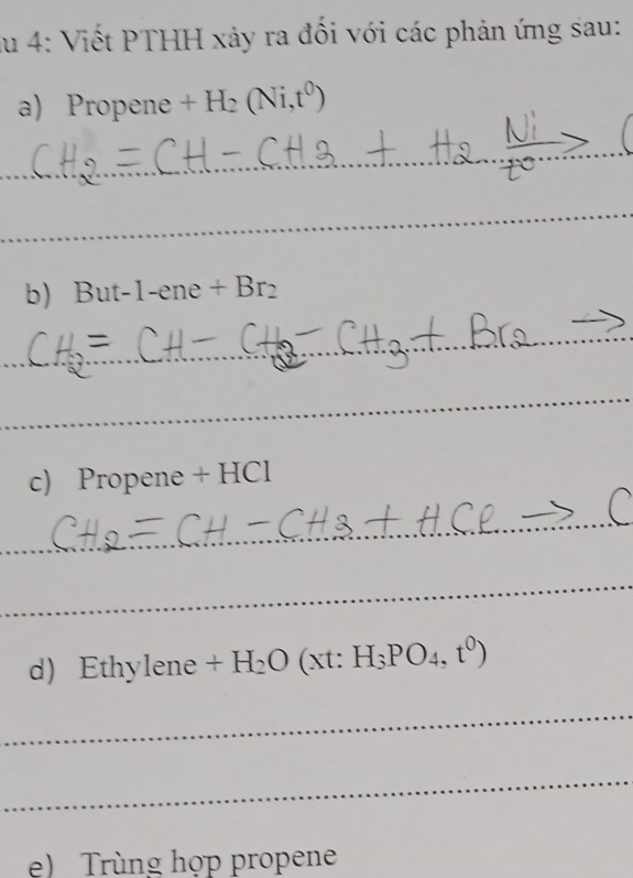 lu 4: Viết PTHH xảy ra đối với các phản ứng sau: 
a) Propene +H_2(Ni,t^0)
_ 
_ 
_ 
b But-1-ene+Br_2
_ 
_ 
c) Propene + HCl 
_ 
_ 
d) Ethylene x H_2O(xt:H_3PO_4,t^0)
_ 
_ 
e) Trùng họp propene