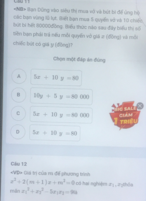 Cau 11
Bạn Dũng vào siêu thị mua vở và bút bi để ủng hộ
các bạn vùng lũ lụt. Biết bạn mua 5 quyến vở và 10 chiếc
bút bi hết 80000đồng. Biểu thức nào sau đây biểu thị số
tiền bạn phải trả nếu mỗi quyến vở giá x (đồng) và mỗi
chiếc bút có giá y (đồng)?
Chọn một đáp án đúng
A 5x+10y=80
B 10y+5y=80000
big sale X
C 5x+10y=80000 giảm
Triều
D 5x+10y=80
Câu 12
∠ VD> Giá trị của 1 đế phương trình
x^2+2(m+1)x+m^2=0 có hai nghiệm x_1, x_2 thỏa
mān x_1^(2+x_2^2-5x_1)x_2=9la