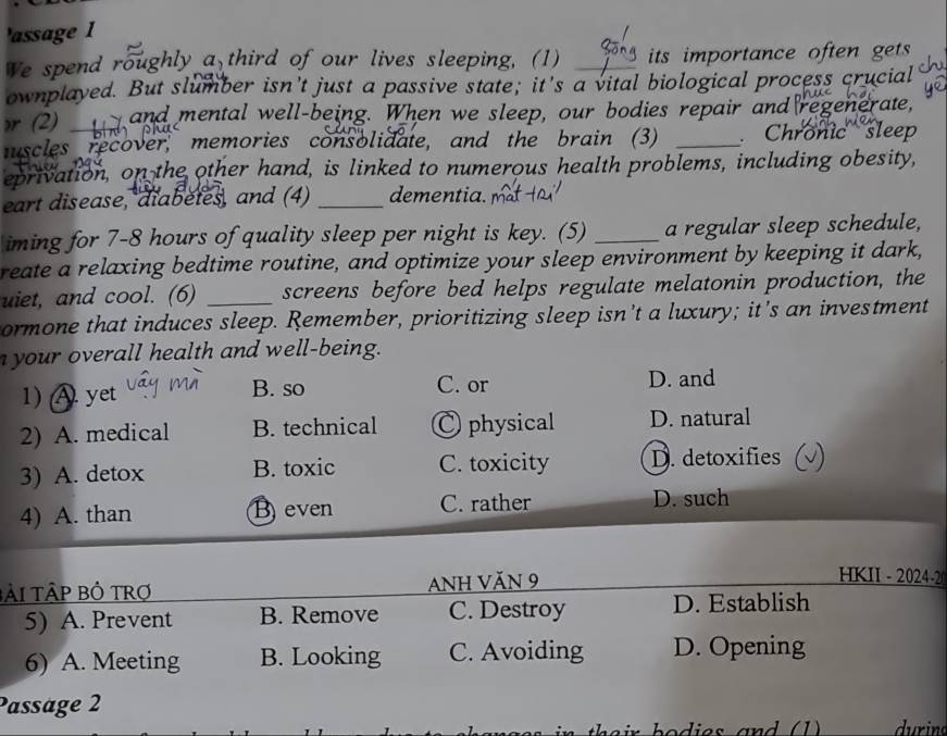 'assage 1
We spend roughly a third of our lives sleeping, (1) _its importance often gets
ownplayed. But slumber isn't just a passive state; it's a vital biological process crucial
>r (2) and mental well-being. When we sleep, our bodies repair and regenerate,
muscles recover, memories consolidate, and the brain (3) _ Chronic sleep
eprivation, on the other hand, is linked to numerous health problems, including obesity,
eart disease, diabètes, and (4) _dementia.
iming for 7-8 hours of quality sleep per night is key. (5) _a regular sleep schedule,
reate a relaxing bedtime routine, and optimize your sleep environment by keeping it dark,
uiet, and cool. (6) _screens before bed helps regulate melatonin production, the
ormone that induces sleep. Remember, prioritizing sleep isn't a luxury; it's an investment
your overall health and well-being.
1) A yet B. so C. or D. and
2) A. medical B. technical C physical D. natural
3) A. detox B. toxic C. toxicity D. detoxifies
4) A. than Beven C. rather D. such
TàI TậP Bỏ TRợ ANH VăN 9
HKII - 2024-
5) A. Prevent B. Remove C. Destroy D. Establish
6) A. Meeting B. Looking C. Avoiding D. Opening
Passäge 2
durin