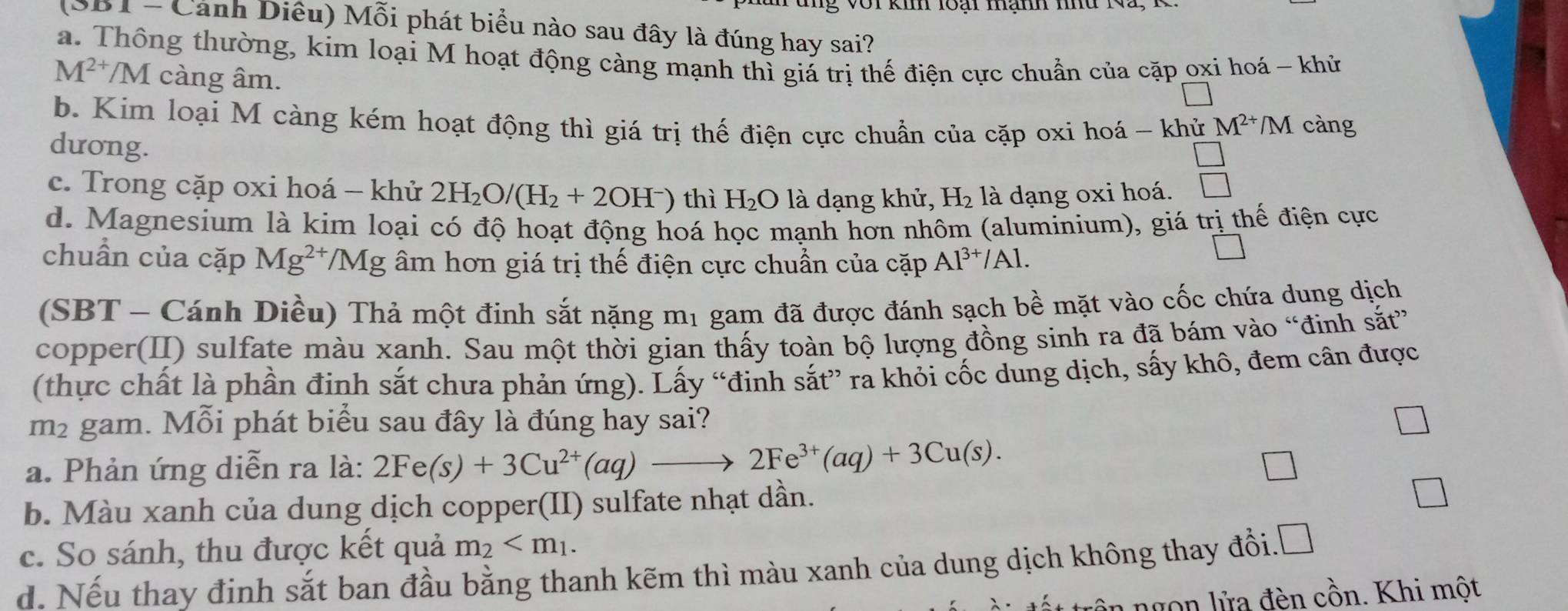 ki loại mạmm mnd
(SB1 - Cảnh Diêu) Mỗi phát biểu nào sau đây là đúng hay sai?
a. Thông thường, kim loại M hoạt động càng mạnh thì giá trị thế điện cực chuẩn của cặp oxi hoá - khử
M^(2+)/M càng âm.
b. Kim loại M càng kém hoạt động thì giá trị thế điện cực chuẩn của cặp oxi hoá - khử M^(2+)/M càng
dưong.
□
c. Trong cặp oxi hoá - khử 2H_2O/(H_2+2OH^-) thì H_2O là dạng khử, H_2 là dạng oxi hoá. □
d. Magnesium là kim loại có độ hoạt động hoá học mạnh hơn nhôm (aluminium), giá trị thế điện cực
chuẩn của cặp Mg^(2+)/Mg âm hơn giá trị thế điện cực chuẩn của cặp Al^(3+)/Al.
(SBT - Cánh Diều) Thả một đinh sắt nặng mị gam đã được đánh sạch bề mặt vào cốc chứa dung dịch
copper(II) sulfate màu xanh. Sau một thời gian thấy toàn bộ lượng đồng sinh ra đã bám vào “đinh sắt”
(thực chất là phần đinh sắt chưa phản ứng). Lấy “đinh sắt” ra khỏi cốc dung dịch, sấy khô, đem cân được
m² gam. Mỗi phát biểu sau đây là đúng hay sai?
a. Phản ứng diễn ra là: 2Fe(s)+3Cu^(2+)(aq)to 2Fe^(3+)(aq)+3Cu(s).
b. Màu xanh của dung dịch copper(II) sulfate nhạt dần.
c. So sánh, thu được kết quả m_2
d. Nếu thay định sắt ban đầu bằng thanh kẽm thì màu xanh của dung dịch không thay đổi.Đ
ngon lửa đèn cồn. Khi một