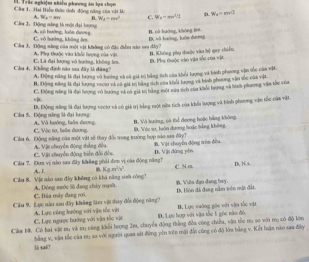 Trắc nghiệm nhiều phương án lựa chọn
Câu 1. Hai Biểu thức tính động năng của vật là: D. W_d=mv/2
A. W_d=mv B. W_d=mv^2 C. W_d=mv^2/2
Câu 2. Động năng là một đại lượng
A. có hướng, luôn dương.
B. có hướng, không âm.
C. vô hướng, không âm.
D. vô hướng, luôn dương.
Câu 3. Động năng của một vật không có đặc điểm nào sau đây?
A. Phụ thuộc vào khối lượng của vật.
B. Không phụ thuộc vào hệ quy chiếu.
C. Là đại lượng vô hướng, không âm.
D. Phụ thuộc vào vận tốc của vật.
Câu 4. Khẳng định nào sau đây là đúng?
A. Động năng là đại lượng vô hướng và có giá trị bằng tích của khối lượng và bình phương vận tốc của vật.
B. Động năng là đại lượng vectơ và có giá trị bằng tích của khối lượng và bình phương vận tốc của vật.
C. Động năng là đại lượng vô hướng và có giá trị bằng một nửa tích của khối lượng và bình phương vận tốc của
vật.
D. Động năng là đại lượng vectơ và có giá trị bằng một nữa tích của khối lượng và bình phương vận tốc của vật.
Câu 5. Động năng là đại lượng:
A. Vô hướng, luôn dương. B. Vô hướng, có thể dương hoặc bằng không.
C. Véc tơ, luôn dương. D. Véc tơ, luôn dương hoặc bằng không.
Câu 6. Động năng của một vật sẽ thay đổi trong trường hợp nào sau đây?
A. Vật chuyển động thắng đều.
B. Vật chuyển động tròn đều.
C. Vật chuyển động biến đổi đều. D. Vật đứng yên.
Câu 7. Đơn vị nào sau đây không phải đơn vị của động năng?
A. J. C. N.m. D. N.s.
B. Kg.m^2/s^2.
Câu 8. Vật nào sau đây không có khả năng sinh công?
A. Dòng nước lũ đang chảy mạnh. B. Viên đạn đang bay.
C. Búa máy đang rơi. D. Hòn đá đang nằm trên mặt đất.
Câu 9. Lực nào sau đây không làm vật thay đổi động năng?
A. Lực cùng hướng với vận tốc vật B. Lực vuông góc với vận tốc vật
C. Lực ngược hướng với vận tốc vật D. Lực hợp với vận tốc 1 góc nào đó.
Câu 10. Có hai vật mị và m₂ cùng khối lượng 2m, chuyển động thẳng đều cùng chiều, vận tốc mị so với m² có độ lớn
bằng v, vận tốc của m_2 so với người quan sát đứng yên trên mặt đất cũng có độ lớn bằng v. Kết luận nào sau đây
là sai?