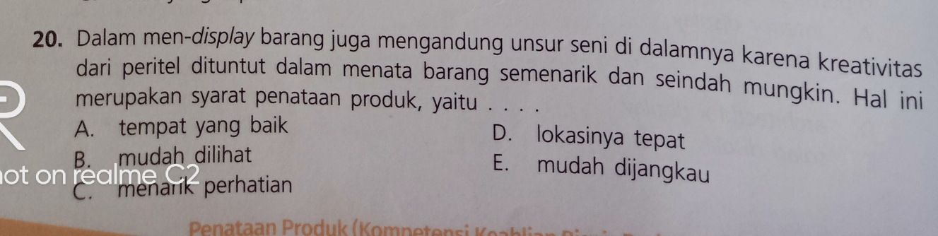 Dalam men-display barang juga mengandung unsur seni di dalamnya karena kreativitas
dari peritel dituntut dalam menata barang semenarik dan seindah mungkin. Hal ini
merupakan syarat penataan produk, yaitu . . . .
A. tempat yang baik
D. lokasinya tepat
B. mudah dilihat
ot on realme
E. mudah dijangkau
C. menark perhatian
Pnataan Produk (Kompeten si K e)