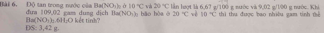 Độ tan trong nước của Ba(NO_3)_2 2 Ở 10°C và 20°C lần lượt là 6,67 g/100 g nước và 9,02 g/100 g nước. Khi
đưa 109,02 gam dung dịch Ba(NO_3)_2 bão hòa ở 20°C về 10°C thì thu được bao nhiêu gam tinh thể
Ba(NO_3)_2.6H_2O kết tinh?
ĐS: 3,42 g.