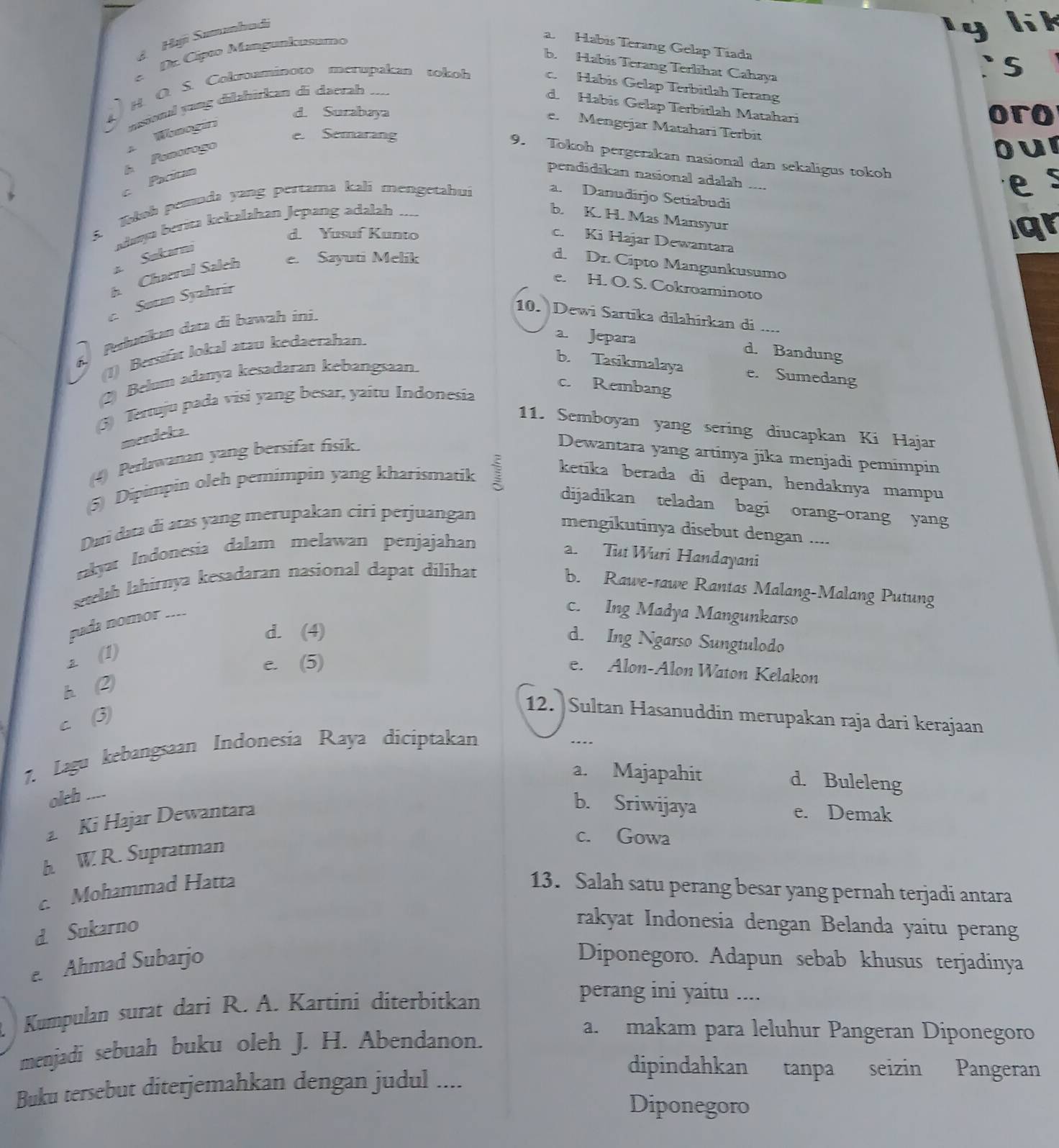 A  Hạji Summhadi
y li k
e. Dr. Cípão Mangunkusamo
a. Habis Terang Gelap Tiada
b. Habis Terang Terlihat Cahaya
4) H. O. S. Cokroaminoto merupakan tokoh
` s
c. Habis Gelap Terbitlah Terang
..--
d. Habís Gelap Terbitlah Matahari
d. Surabaya oro
e. Mengejar Mataharí Terbit
Pacítan h Penorogo A Wbmogía ussional yong dilahirkan di darrah
e. Semarang
Our
9. Tokoh pergerakan nasional dan sekaligus tokoh
pendidikan nasional adalah ....
i Kokob pemuda yang pertama kalí mengetahui
es
a. Danudirjo Setiabudi
daya berita kekalahan Jepang adalah ....
b. K. H. Mas Mansyur
d. Yusuf Kunto
qr
c. Ki Hajar Dewantara
a. Sukarni
b. Chaerul Salch e. Sayuti Melik d. Dr. Cipto Mangunkusumo
e. H. O. S. Cokroaminoto
c. Søtan Syahrir
10. Dewi Sartīka dilahírkan di     
6. Perłutikan dara di bawah ini.
(1) Bersifat lokal atau kedaerahan.
a. Jepara d. Bandung
b. Tasikmalaya e. Sumedang
(2) Belum adanya kesadaran kebangsaan.
c. Rembang
(5) Tertuju pada visi yang besar, yaitu Indonesia
11. Semboyan yang sering diucapkan Ki Hajar
merdeka.
(4) Perlawanan yang bersifat fisik. Dewantara yang artinya jika menjadi pemimpin
(5) Dipimpin oleh pemimpin yang kharismatik 1 ketika berada di depan, hendaknya mampu
dijadikan teladan bagi orang-orang yang
Dan data di atas yang merupakan ciri perjuangan
mengikutinya disebut dengan ....
rakyar Indonesia dalam melawan penjajahan
2. Tut Wuri Handayani
setelah lahirnya kesadaran nasional dapat dilihat
b. Rawe-rawe Rantas Malang-Malang Putung
pada nomor ....
c. Ing Madya Mangunkarso
d. (4)
d. Ing Ngarso Sungtulodo
2 (1)
e. (5)
e. Alon-Alon Waton Kelakon
h 2
c (3)
12. Sultan Hasanuddin merupakan raja dari kerajaan
7. Lagu kebangsaan Indonesia Raya diciptakan
a. Majapahit d. Buleleng
olch ....
Ki Hajar Dewantara
b. Sriwijaya e. Demak
h. W. R. Supratman
c. Gowa
c. Mohammad Hatta 13. Salah satu perang besar yang pernah terjadi antara
d. Sukarno
rakyat Indonesia dengan Belanda yaitu perang
e. Ahmad Subarjo Diponegoro. Adapun sebab khusus terjadinya
Kumpulan surat dari R. A. Kartini diterbitkan
perang ini yaitu ....
menjadi sebuah buku oleh J. H. Abendanon.
a. makam para leluhur Pangeran Diponegoro
Buku tersebut diterjemahkan dengan judul ....
dipindahkan tanpa seizin Pangeran
Diponegoro