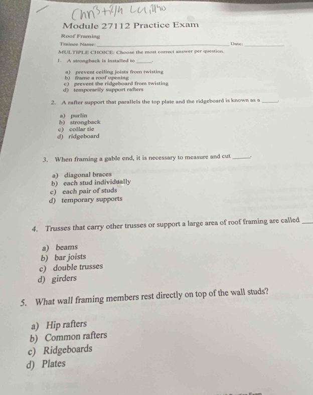 Module 27112 Practice Exam
Roof Framing
Traince Name:_ Date:_
MULTIPLE CHOICE: Choose the most correct answer per question.
1. A strongback is installed to_
a) prevent ceiling joists from twisting
b) frame a roof opening
e) prevent the ridgeboard from twisting
d) temporarily support rafters
2. A rafter support that parallels the top plate and the ridgeboard is known as a _。
a) purlin
b) strongback
c) collar tie
d) ridgeboard
3. When framing a gable end, it is necessary to measure and cut _.
a) diagonal braces
b) each stud individually
c) each pair of studs
d) temporary supports
4. Trusses that carry other trusses or support a large area of roof framing are called_
a) beams
b) bar joists
c) double trusses
d) girders
5. What wall framing members rest directly on top of the wall studs?
a) Hip rafters
b) Common rafters
c) Ridgeboards
d) Plates