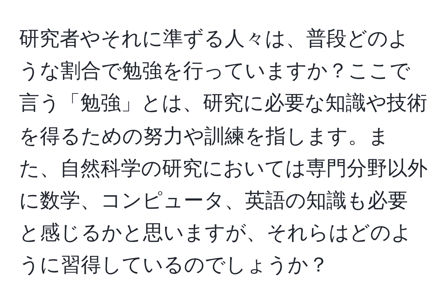 研究者やそれに準ずる人々は、普段どのような割合で勉強を行っていますか？ここで言う「勉強」とは、研究に必要な知識や技術を得るための努力や訓練を指します。また、自然科学の研究においては専門分野以外に数学、コンピュータ、英語の知識も必要と感じるかと思いますが、それらはどのように習得しているのでしょうか？