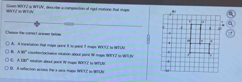 Given WXYZ≌ WTUV , describe a composition of rigid motions that maps
WXYZ to WTUV. 
Choose the correct answer below.
A. A translation that maps point X to point T maps WXYZ to WTUV.
B. A90° counterclockwise rotation about point W maps WXYZ to WTUV.
C. A180° rotation about point W maps WXYZ to WTUV.
D. A reflection across the x-axis maps WXYZ to WTUV.