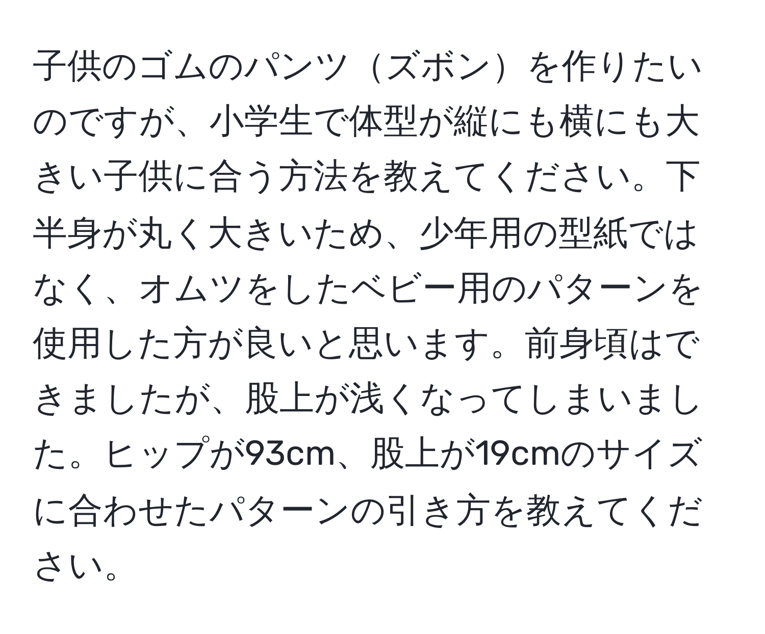 子供のゴムのパンツズボンを作りたいのですが、小学生で体型が縦にも横にも大きい子供に合う方法を教えてください。下半身が丸く大きいため、少年用の型紙ではなく、オムツをしたベビー用のパターンを使用した方が良いと思います。前身頃はできましたが、股上が浅くなってしまいました。ヒップが93cm、股上が19cmのサイズに合わせたパターンの引き方を教えてください。