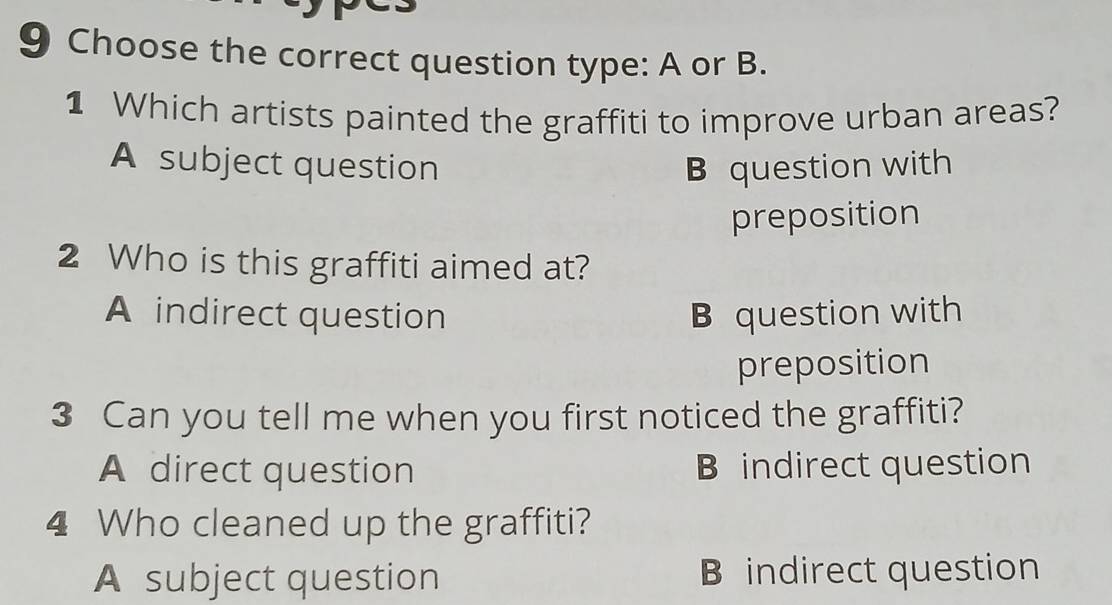 Choose the correct question type: A or B.
1 Which artists painted the graffiti to improve urban areas?
A subject question B question with
preposition
2 Who is this graffiti aimed at?
A indirect question B question with
preposition
3 Can you tell me when you first noticed the graffiti?
A direct question B indirect question
4 Who cleaned up the graffiti?
A subject question B indirect question