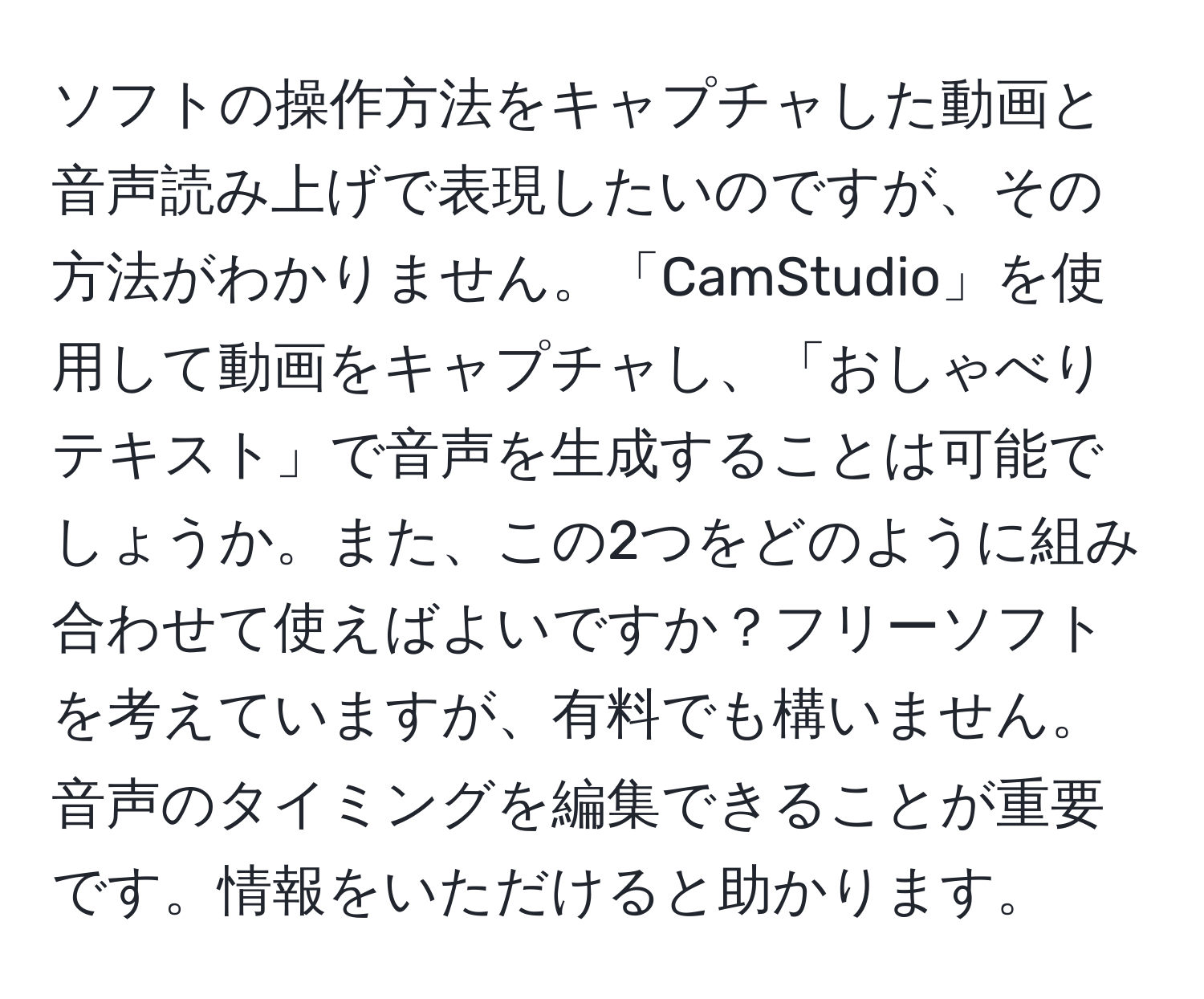 ソフトの操作方法をキャプチャした動画と音声読み上げで表現したいのですが、その方法がわかりません。「CamStudio」を使用して動画をキャプチャし、「おしゃべりテキスト」で音声を生成することは可能でしょうか。また、この2つをどのように組み合わせて使えばよいですか？フリーソフトを考えていますが、有料でも構いません。音声のタイミングを編集できることが重要です。情報をいただけると助かります。