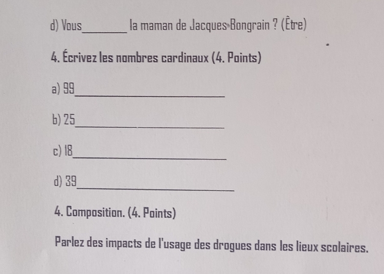 Vous_ la maman de Jacques Bongrain ? (Être) 
4. Écrivez les nombres cardinaux (4. Points) 
a) 99
_ 
_ 
b) 25
_ 
c) 18
_ 
d) 39
4. Composition. (4. Points) 
Parlez des impacts de l'usage des drogues dans les lieux scolaires.