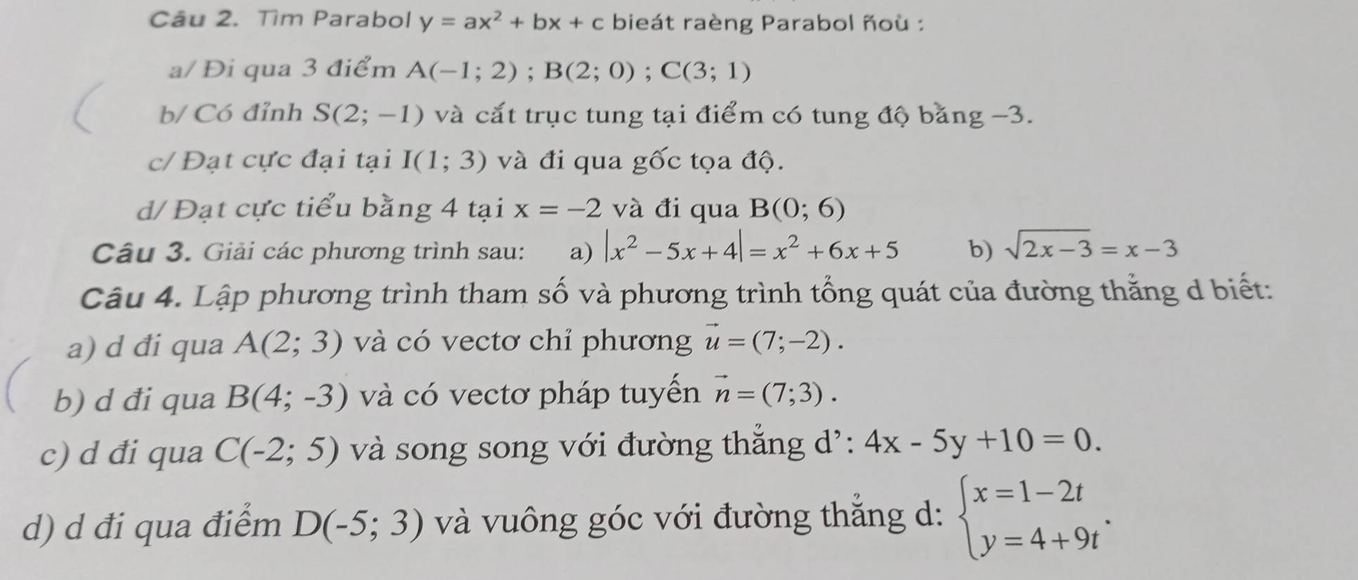 Tìm Parabol y=ax^2+bx+c bieát raèng Parabol ñoù : 
a/ Đi qua 3 điểm A(-1;2); B(2;0); C(3;1)
b/ Có đỉnh S(2;-1) và cắt trục tung tại điểm có tung độ bằng −3. 
c/ Đạt cực đại tại I(1;3) và đi qua gốc tọa độ. 
d/ Đạt cực tiểu bằng 4 tại x=-2 và đi qua B(0;6)
Câu 3. Giải các phương trình sau: a) |x^2-5x+4|=x^2+6x+5 b) sqrt(2x-3)=x-3
Câu 4. Lập phương trình tham số và phương trình tổng quát của đường thằng d biết: 
a) d đi qua A(2;3) và có vectơ chỉ phương vector u=(7;-2). 
b) d đi qua B(4;-3) và có vectơ pháp tuyến vector n=(7;3). 
c) d đi qua C(-2;5) và song song với đường thẳng d': 4x-5y+10=0. 
d) d đi qua điểm D(-5;3) và vuông góc với đường thẳng d: beginarrayl x=1-2t y=4+9tendarray..