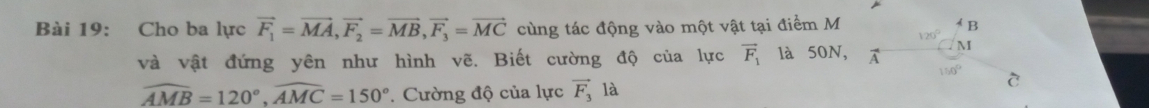 Cho ba lực vector F_1=vector MA,vector F_2=vector MB,vector F_3=vector MC cùng tác động vào một vật tại điểm M
và vật đứng yên như hình vẽ. Biết cường độ của lực vector F_1 là 50N,
widehat AMB=120°,widehat AMC=150° *. Cường độ của lực vector F_3 là