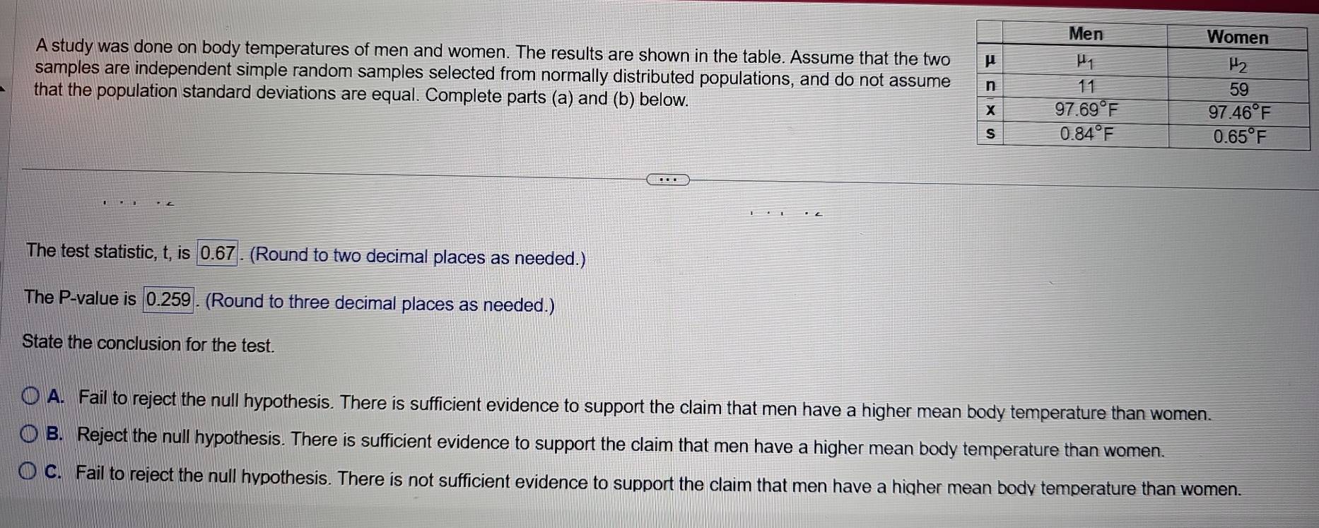 A study was done on body temperatures of men and women. The results are shown in the table. Assume that the two
samples are independent simple random samples selected from normally distributed populations, and do not assume
that the population standard deviations are equal. Complete parts (a) and (b) below. 
The test statistic, t, is 0.67. (Round to two decimal places as needed.)
The P-value is 0.259 . (Round to three decimal places as needed.)
State the conclusion for the test.
A. Fail to reject the null hypothesis. There is sufficient evidence to support the claim that men have a higher mean body temperature than women.
B. Reject the null hypothesis. There is sufficient evidence to support the claim that men have a higher mean body temperature than women.
C. Fail to reject the null hypothesis. There is not sufficient evidence to support the claim that men have a higher mean body temperature than women.